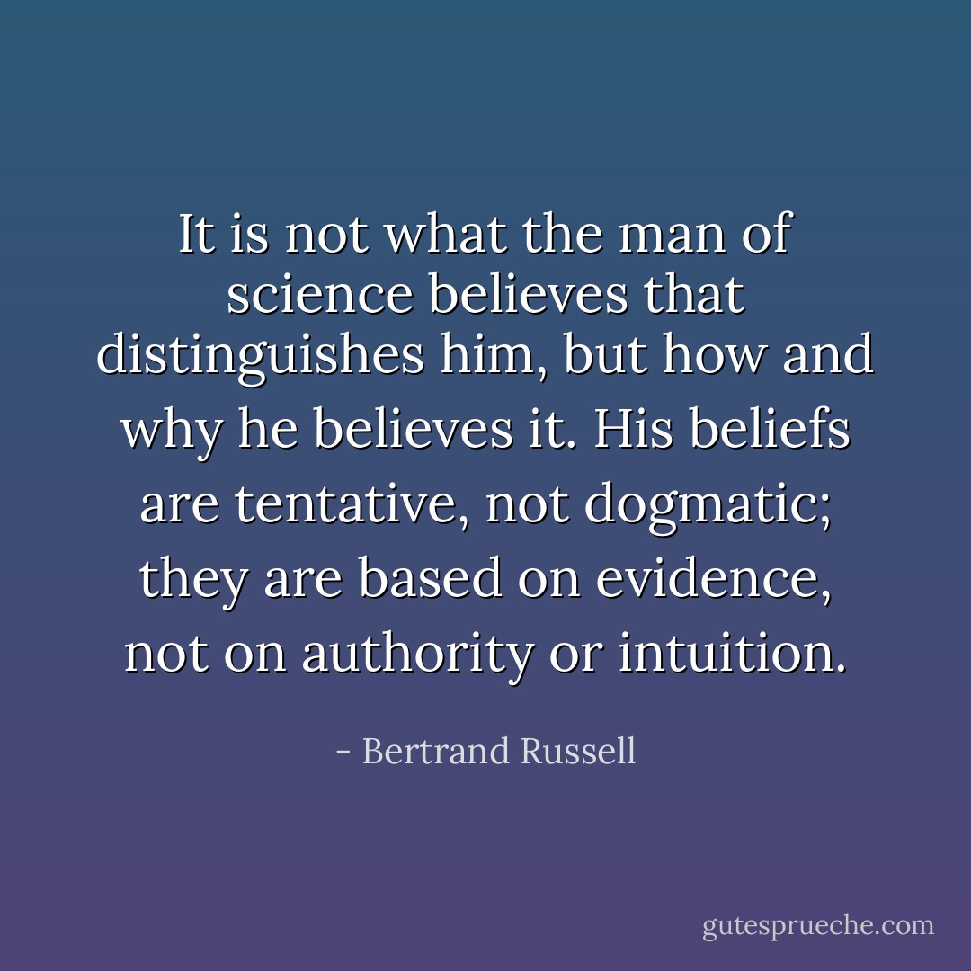 It is not what the man of science believes that distinguishes him, but how and why he believes it. His beliefs are tentative, not dogmatic; they are based on evidence, not on authority or intuition. - Bertrand Russell
