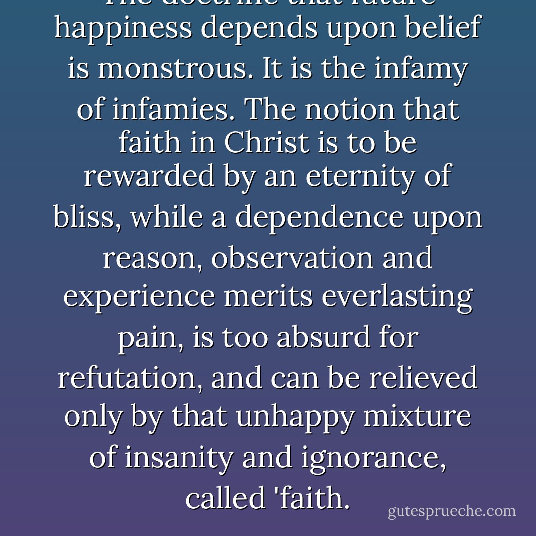 The doctrine that future happiness depends upon belief is monstrous. It is the infamy of infamies. The notion that faith in Christ is to be rewarded by an eternity of bliss, while a dependence upon reason, observation and experience merits everlasting pain, is too absurd for refutation, and can be relieved only by that unhappy mixture of insanity and ignorance, called 'faith. - Robert G. Ingersoll