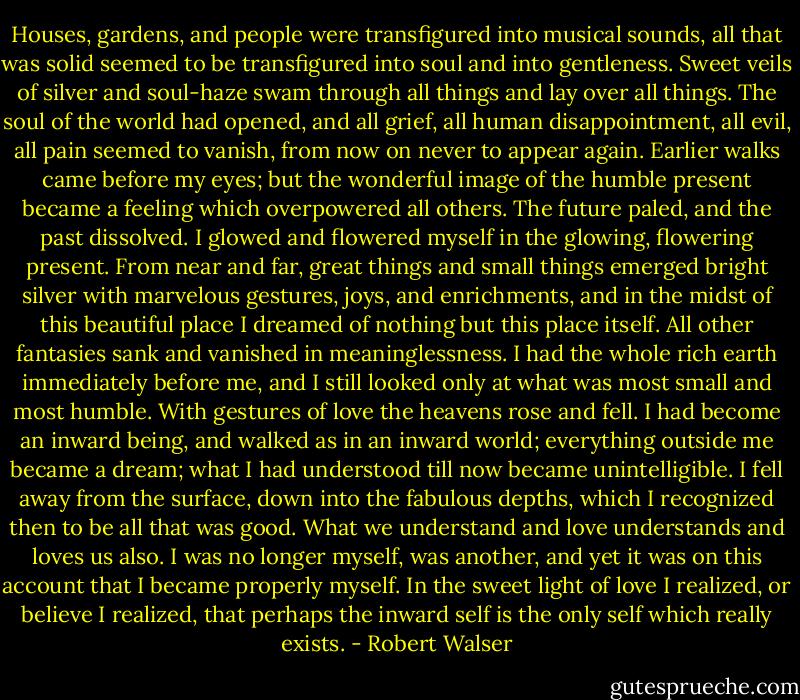Houses, gardens, and people were transfigured into musical sounds, all that was solid seemed to be transfigured into soul and into gentleness. Sweet veils of silver and soul-haze swam through all things and lay over all things. The soul of the world had opened, and all grief, all human disappointment, all evil, all pain seemed to vanish, from now on never to appear again. Earlier walks came before my eyes; but the wonderful image of the humble present became a feeling which overpowered all others. The future paled, and the past dissolved. I glowed and flowered myself in the glowing, flowering present. From near and far, great things and small things emerged bright silver with marvelous gestures, joys, and enrichments, and in the midst of this beautiful place I dreamed of nothing but this place itself. All other fantasies sank and vanished in meaninglessness. I had the whole rich earth immediately before me, and I still looked only at what was most small and most humble. With gestures of love the heavens rose and fell. I had become an inward being, and walked as in an inward world; everything outside me became a dream; what I had understood till now became unintelligible. I fell away from the surface, down into the fabulous depths, which I recognized then to be all that was good. What we understand and love understands and loves us also. I was no longer myself, was another, and yet it was on this account that I became properly myself. In the sweet light of love I realized, or believe I realized, that perhaps the inward self is the only self which really exists. - Robert Walser