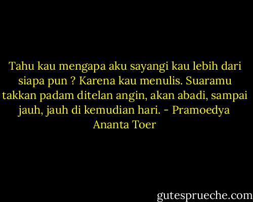 Tahu kau mengapa aku sayangi kau lebih dari siapa pun ?<br />Karena kau menulis. Suaramu takkan padam ditelan angin,<br />akan abadi, sampai jauh, jauh di kemudian hari. - Pramoedya Ananta Toer