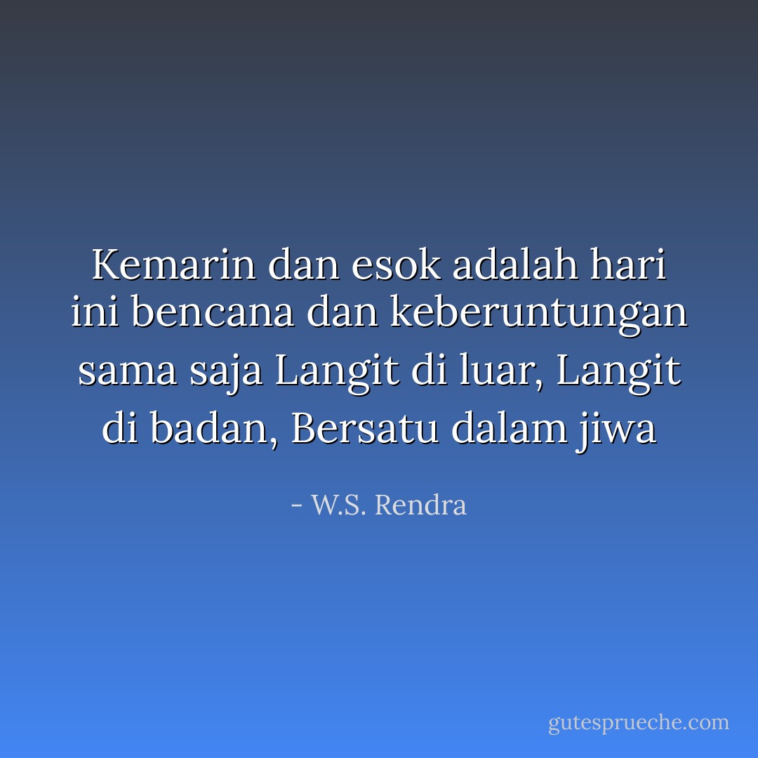 Kemarin dan esok<br />adalah hari ini<br />bencana dan keberuntungan<br />sama saja<br />Langit di luar,<br />Langit di badan,<br />Bersatu dalam jiwa - W.S. Rendra