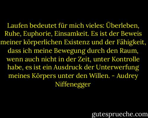Laufen bedeutet für mich vieles: Überleben, Ruhe, Euphorie, Einsamkeit. Es ist der Beweis meiner körperlichen Existenz und der Fähigkeit, dass ich meine Bewegung durch den Raum, wenn auch nicht in der Zeit, unter Kontrolle habe, es ist ein Ausdruck der Unterwerfung meines Körpers unter den Willen. - Audrey Niffenegger