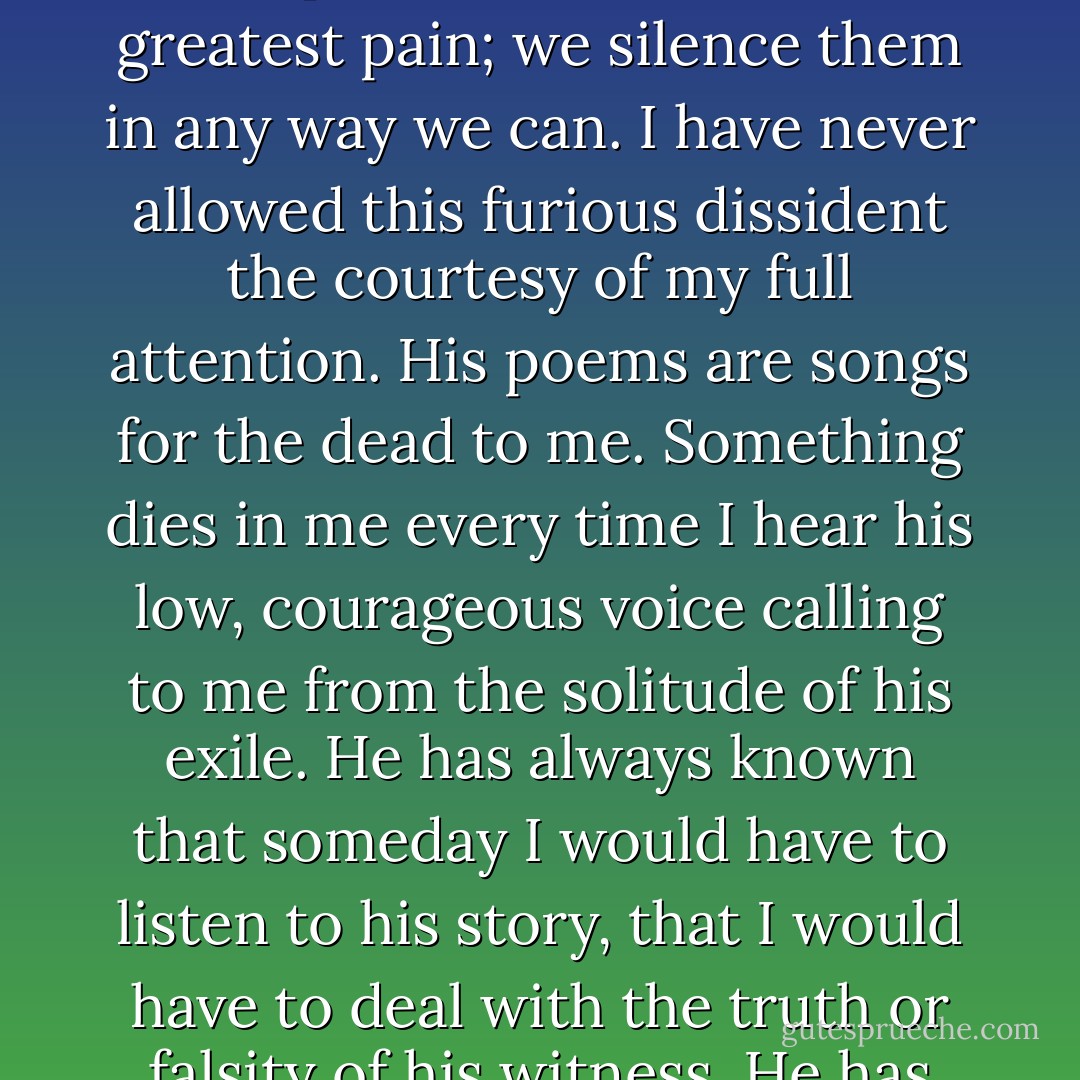 I will take you down my own avenue of remembrance, which winds among the hazards and shadows of my single year as a plebe. I cannot come to this story in full voice. I want to speak for the boys who were violated by this school, the ones who left ashamed and broken and dishonored, who departed from the Institute with wounds and bitter grievances. I want also to speak for the triumphant boys who took everything the system could throw at them, endured every torment and excess, and survived the ordeal of the freshman year with a feeling of transformation and achievement that they never had felt before and would never know again with such clarity and elation.<br /> <br /> I will speak from my memory- my memory- a memory that is all refracting light slanting through prisms and dreams, a shifting, troubled riot of electrons charged with pain and wonder. My memory often seems like a city of exiled poets afire with the astonishment of language, each believing in the integrity of his own witness, each with a separate version of culture and history, and the divine essentional fire that is poetry itself.<br /> <br /> But i will try to isolate that one lonely singer who gathered the fragments of my plebe year and set the screams to music. For many years, I have refused to listen as his obsessive voice narrated the malignant litany of crimes against my boyhood. We isolate those poets who cause us the greatest pain; we silence them in any way we can. I have never allowed this furious dissident the courtesy of my full attention. His poems are songs for the dead to me. Something dies in me every time I hear his low, courageous voice calling to me from the solitude of his exile. He has always known that someday I would have to listen to his story, that I would have to deal with the truth or falsity of his witness. He has always known that someday I must take full responsibility for his creation and that, in finally listening to him, I would be sounding the darkest fathoms of myself. I will write his stories now as he shouts them to me. I will listen to him and listen to myself. I will get it all down.<br /> <br /> Yet the laws of recall are subject to distortion and alienation. Memory is a trick, and I have lied so often to myself about my own role and the role of others that I am not sure I can recognize the truth about those days. But I have come to believe in the unconscious integrity of lies. I want to record even them. Somewhere in the immensity of the lie the truth gleams like the pure, light-glazed bones of an extinct angel. Hidden in the enormous falsity of my story is the truth for all of us who began at the Institute in 1963, and for all who survived to become her sons. I write my own truth, in my own time, in my own way, and take full responsibility for its mistakes and slanders. Even the lies are part of my truth.<br /> <br /> I return to the city of memory, to the city of exiled poets. I approach the one whose back is turned to me. He is frail and timorous and angry. His head is shaved and he fears the judgment of regiments. He will always be a victim, always a plebe. I tap him on the shoulder.<br /> "Begin," I command.<br /> "It was the beginning of 1963," he begins, and I know he will not stop until the story has ended. - Pat Conroy