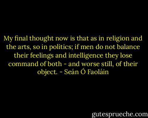 My final thought now is that as in religion and the arts, so in politics; if men do not balance their feelings and intelligence they lose command of both - and worse still, of their object. - Seán Ó Faoláin