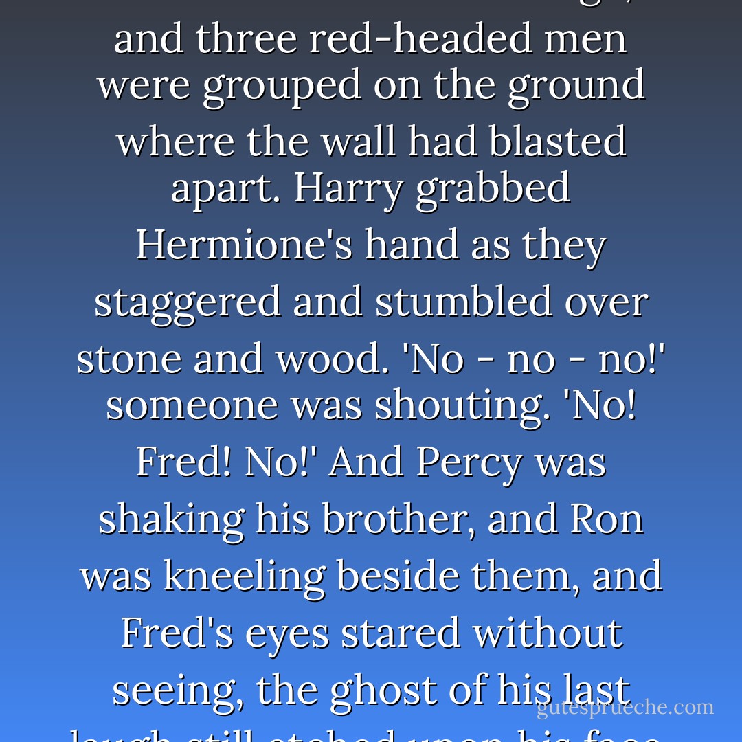 And Hermione was struggling to her feet in the wreckage, and three red-headed men were grouped on the ground where the wall had blasted apart. Harry grabbed Hermione's hand as they staggered and stumbled over stone and wood.<br />'No - no - no!' someone was shouting. 'No! Fred! No!'<br />And Percy was shaking his brother, and Ron was kneeling beside them, and Fred's eyes stared without seeing, the ghost of his last laugh still etched upon his face. - J.K. Rowling