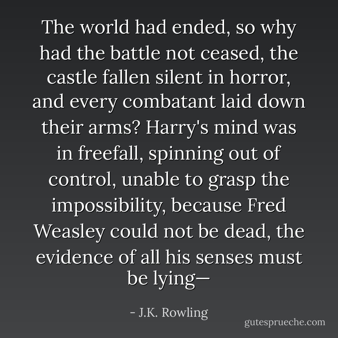 The world had ended, so why had the battle not ceased, the castle fallen silent in horror, and every combatant laid down their arms? Harry's mind was in freefall, spinning out of control, unable to grasp the impossibility, because Fred Weasley could not be dead, the evidence of all his senses must be lying— - J.K. Rowling