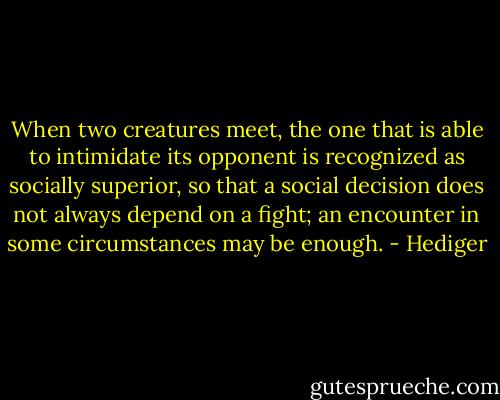 When two creatures meet, the one that is able to intimidate its opponent is recognized as socially superior, so that a social decision does not always depend on a fight; an encounter in some circumstances may be enough. - Hediger