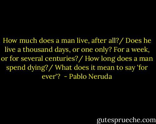 How much does a man live, after all?/ Does he live a thousand days, or one only?<br />For a week, or for several centuries?/ How long does a man spend dying?/ What does it mean to say 'for ever'?  - Pablo Neruda