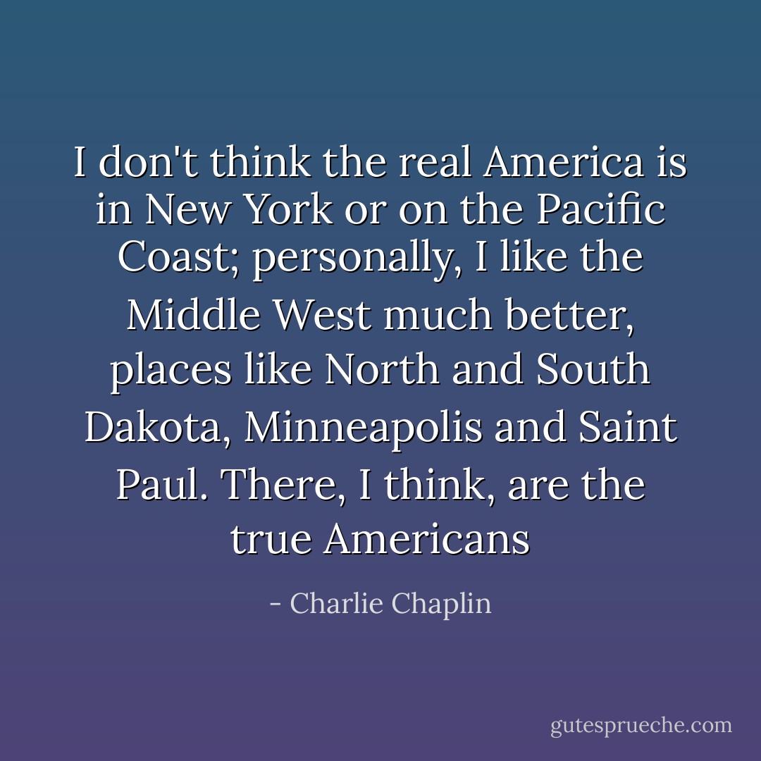 I don't think the real America is in New York or on the Pacific Coast; personally, I like the Middle West much better, places like North and South Dakota, Minneapolis and Saint Paul. There, I think, are the true Americans - Charlie Chaplin