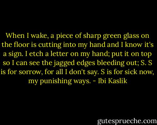 When I wake, a piece of sharp green glass on the floor is cutting into my hand and I know it's a sign. I etch a letter on my hand; put it on top so I can see the jagged edges bleeding out; S.<br />S is for sorrow, for all I don't say. S is for sick now, my punishing ways. - Ibi Kaslik