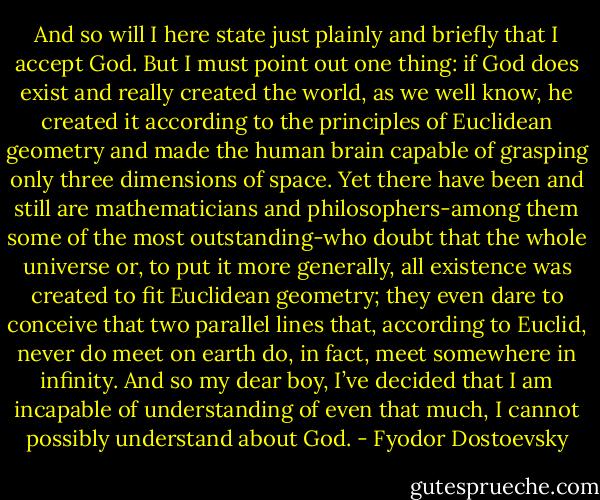 And so will I here state just plainly and briefly that I accept God. But I must point out one thing: if God does exist and really created the world, as we well know, he created it according to the principles of Euclidean geometry and made the human brain capable of grasping only three dimensions of space. Yet there have been and still are mathematicians and philosophers-among them some of the most outstanding-who doubt that the whole universe or, to put it more generally, all existence was created to fit Euclidean geometry; they even dare to conceive that two parallel lines that, according to Euclid, never do meet on earth do, in fact, meet somewhere in infinity. And so my dear boy, I’ve decided that I am incapable of understanding of even that much, I cannot possibly understand about God. - Fyodor Dostoevsky