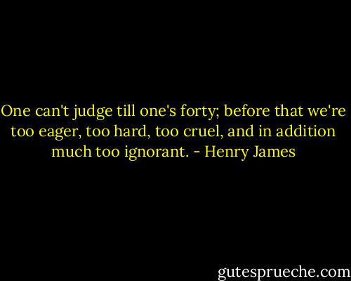 One can't judge till one's forty; before that we're too eager, too hard, too cruel, and in addition much too ignorant. - Henry James