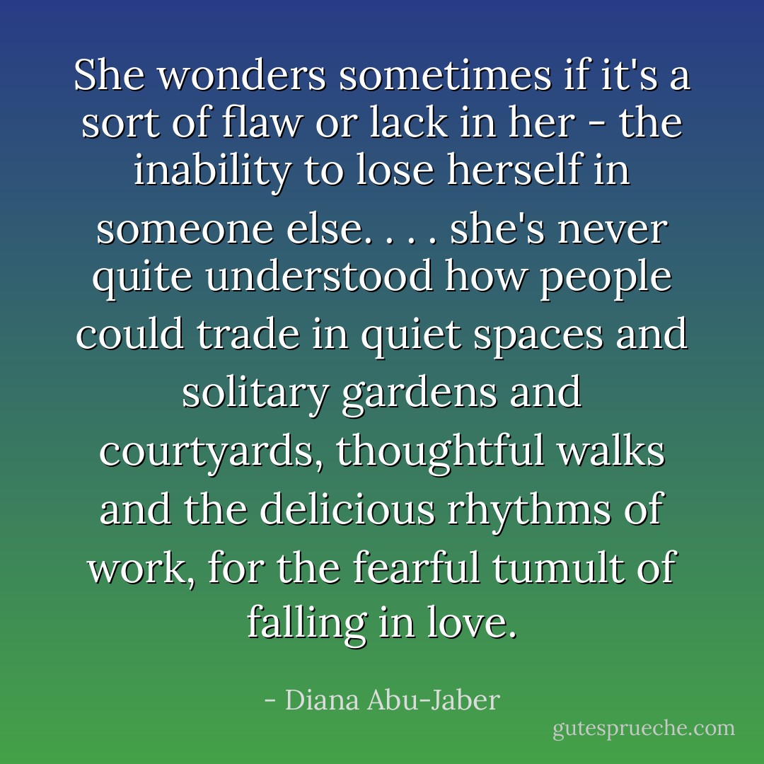 She wonders sometimes if it's a sort of flaw or lack in her - the inability to lose herself in someone else. . . . she's never quite understood how people could trade in quiet spaces and solitary gardens and courtyards, thoughtful walks and the delicious rhythms of work, for the fearful tumult of falling in love. - Diana Abu-Jaber
