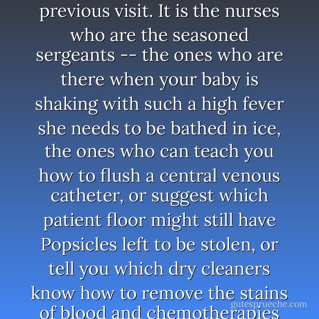 An oncology ward is a battlefield, and there are definite hierarchies of command. The patients, they're the ones doing the tour of duty. The doctors breeze in and out like conquering heroes, but they need to read your child's chart to remember where they've left off from the previous visit. It is the nurses who are the seasoned sergeants -- the ones who are there when your baby is shaking with such a high fever she needs to be bathed in ice, the ones who can teach you how to flush a central venous catheter, or suggest which patient floor might still have Popsicles left to be stolen, or tell you which dry cleaners know how to remove the stains of blood and chemotherapies from clothing. The nurses know the name of your daughter's stuffed walrus and show her how to make tissue paper flowers to twine around her IV stand. The doctors may be mapping out the war games, but it is the nurses who make the conflict bearable. - Jodi Picoult