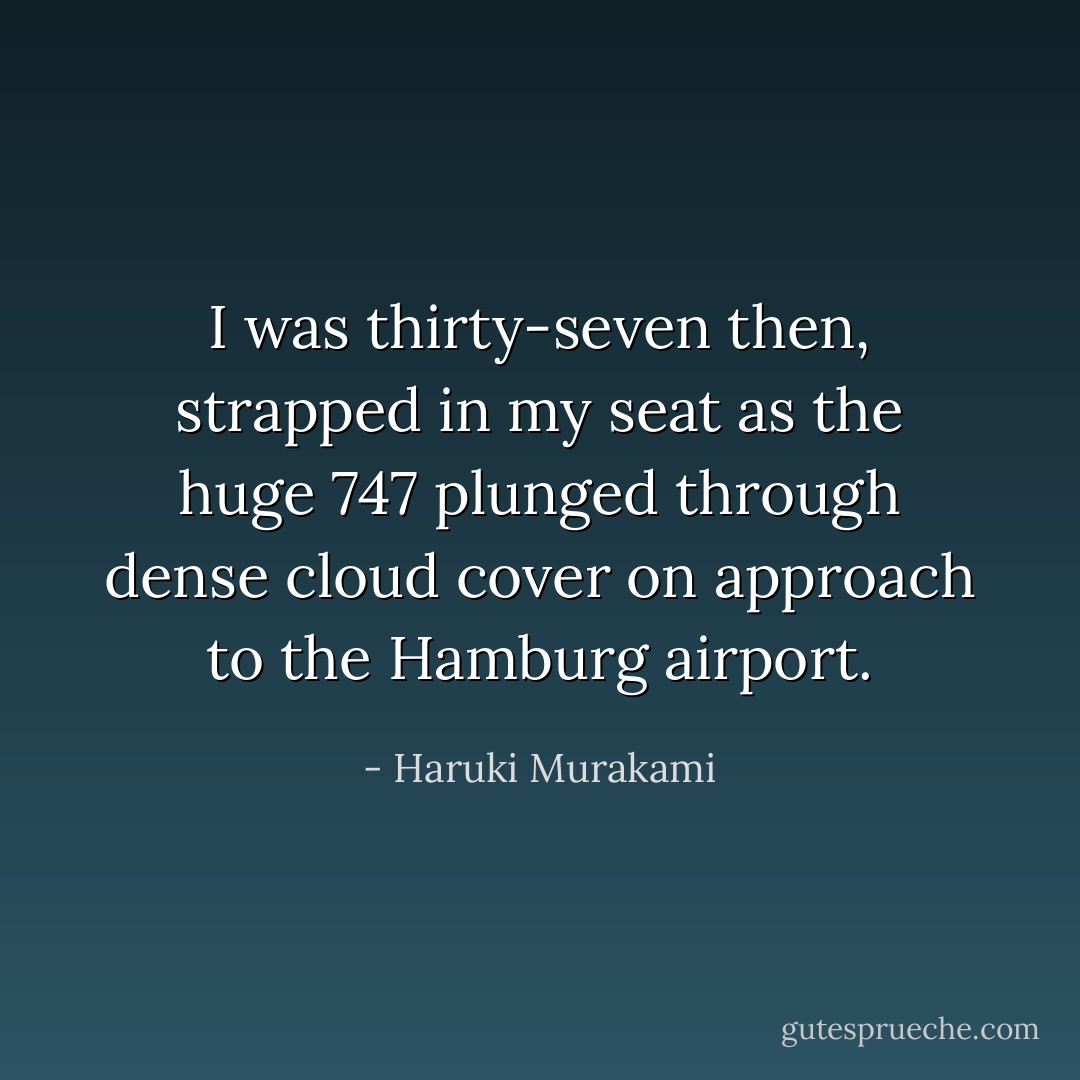 I was thirty-seven then, strapped in my seat as the huge 747 plunged through dense cloud cover on approach to the Hamburg airport. - Haruki Murakami