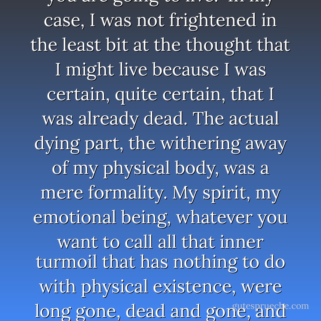 Some catastrophic moments invite clarity, explode in split moments: You smash your hand through a windowpane and then there is blood and shattered glass stained with red all over the place; you fall out a window and break some bones and scrape some skin. Stitches and casts and bandages and antiseptic solve and salve the wounds. But depression is not a sudden disaster. It is more like a cancer: At first its tumorous mass is not even noticeable to the careful eye, and then one day -- wham! -- there is a huge, deadly seven-pound lump lodged in your brain or your stomach or your shoulder blade, and this thing that your own body has produced is actually trying to kill you. Depression is a lot like that: Slowly, over the years, the data will accumulate in your heart and mind, a computer program for total negativity will build into your system, making life feel more and more unbearable. But you won't even notice it coming on, thinking that it is somehow normal, something about getting older, about turning eight or turning twelve or turning fifteen, and then one day you realize that your entire life is just awful, not worth living, a horror and a black blot on the white terrain of human existence. One morning you wake up afraid you are going to live.<br /><br />In my case, I was not frightened in the least bit at the thought that I might live because I was certain, quite certain, that I was already dead. The actual dying part, the withering away of my physical body, was a mere formality. My spirit, my emotional being, whatever you want to call all that inner turmoil that has nothing to do with physical existence, were long gone, dead and gone, and only a mass of the most fucking god-awful excruciating pain like a pair of boiling hot tongs clamped tight around my spine and pressing on all my nerves was left in its wake.<br /><br />That's the thing I want to make clear about depression: It's got nothing at all to do with life. In the course of life, there is sadness and pain and sorrow, all of which, in their right time and season, are normal -- unpleasant, but normal. Depression is an altogether different zone because it involves a complete absence: absence of affect, absence of feeling, absence of response, absence of interest. The pain you feel in the course of a major clinical depression is an attempt on nature's part (nature, after all, abhors a vacuum) to fill up the empty space. But for all intents and purposes, the deeply depressed are just the walking, waking dead.<br /><br />And the scariest part is that if you ask anyone in the throes of depression how he got there, to pin down the turning point, he'll never know. There is a classic moment in The Sun Also Rises when someone asks Mike Campbell how he went bankrupt, and all he can say in response is, 'Gradually and then suddenly.' When someone asks how I love my mind, that is all I can say too - Elizabeth Wurtzel