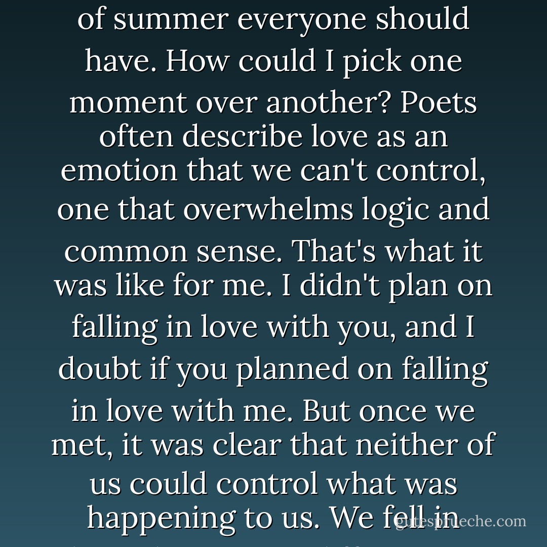 No, it's not that. It's not what you're thinking. I was serious when I said 'all of it'. I can remember every moment we were together, and in eachof them there was something wonderful. I can't really pick any one time that meant more than any other. The entire summer was perfect, the kind of summer everyone should have. How could I pick one moment over another? Poets often describe love as an emotion that we can't control, one that overwhelms logic and common sense. That's what it was like for me. I didn't plan on falling in love with you, and I doubt if you planned on falling in love with me. But once we met, it was clear that neither of us could control what was happening to us. We fell in love, despite our differences, and once we did, something rare and beautiful was created. For me, love like that has happened only once, and that's why every minute we spent together has been seared in my memory. I'll never forget a single moment of it. - Nicholas Sparks