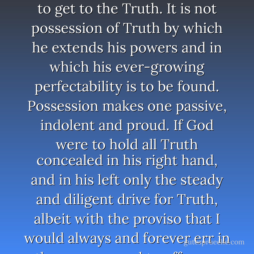 The true value of man is not determined by his possession, supposed or real, of Truth, but rather by his sincere exertion to get to the Truth. It is not possession of Truth by which he extends his powers and in which his ever-growing perfectability is to be found. Possession makes one passive, indolent and proud. If God were to hold all Truth concealed in his right hand, and in his left only the steady and diligent drive for Truth, albeit with the proviso that I would always and forever err in the process, and to offer me the choice, I would with all humility take the left hand.  - Gotthold Ephraim Lessing