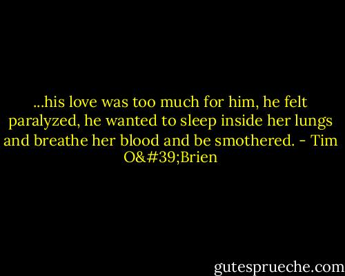 ...his love was too much for him, he felt paralyzed, he wanted to sleep inside her lungs and breathe her blood and be smothered. - Tim O'Brien