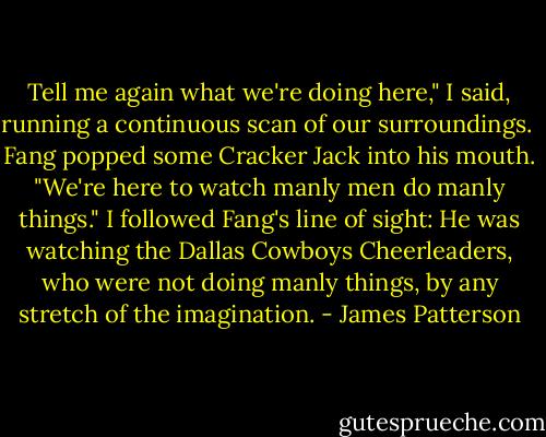Tell me again what we're doing here," I said, running a continuous scan of our surroundings. <br />Fang popped some Cracker Jack into his mouth. "We're here to watch manly men do manly things."<br />I followed Fang's line of sight: He was watching the Dallas Cowboys Cheerleaders, who were not doing manly things, by any stretch of the imagination. - James Patterson