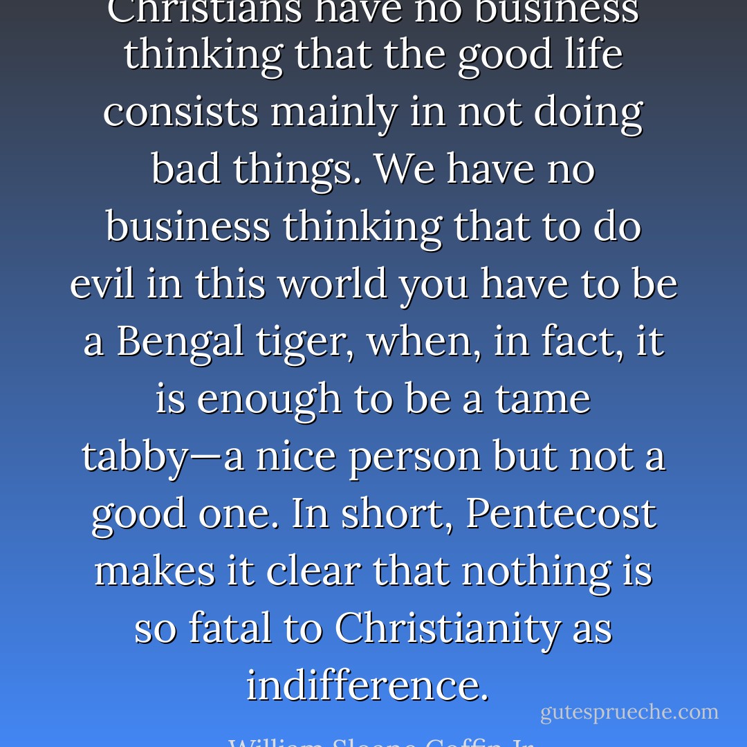 Christians have no business thinking that the good life consists mainly in not doing bad things. We have no business thinking that to do evil in this world you have to be a Bengal tiger, when, in fact, it is enough to be a tame tabby—a nice person but not a good one. In short, Pentecost makes it clear that nothing is so fatal to Christianity as indifference.  - William Sloane Coffin Jr.