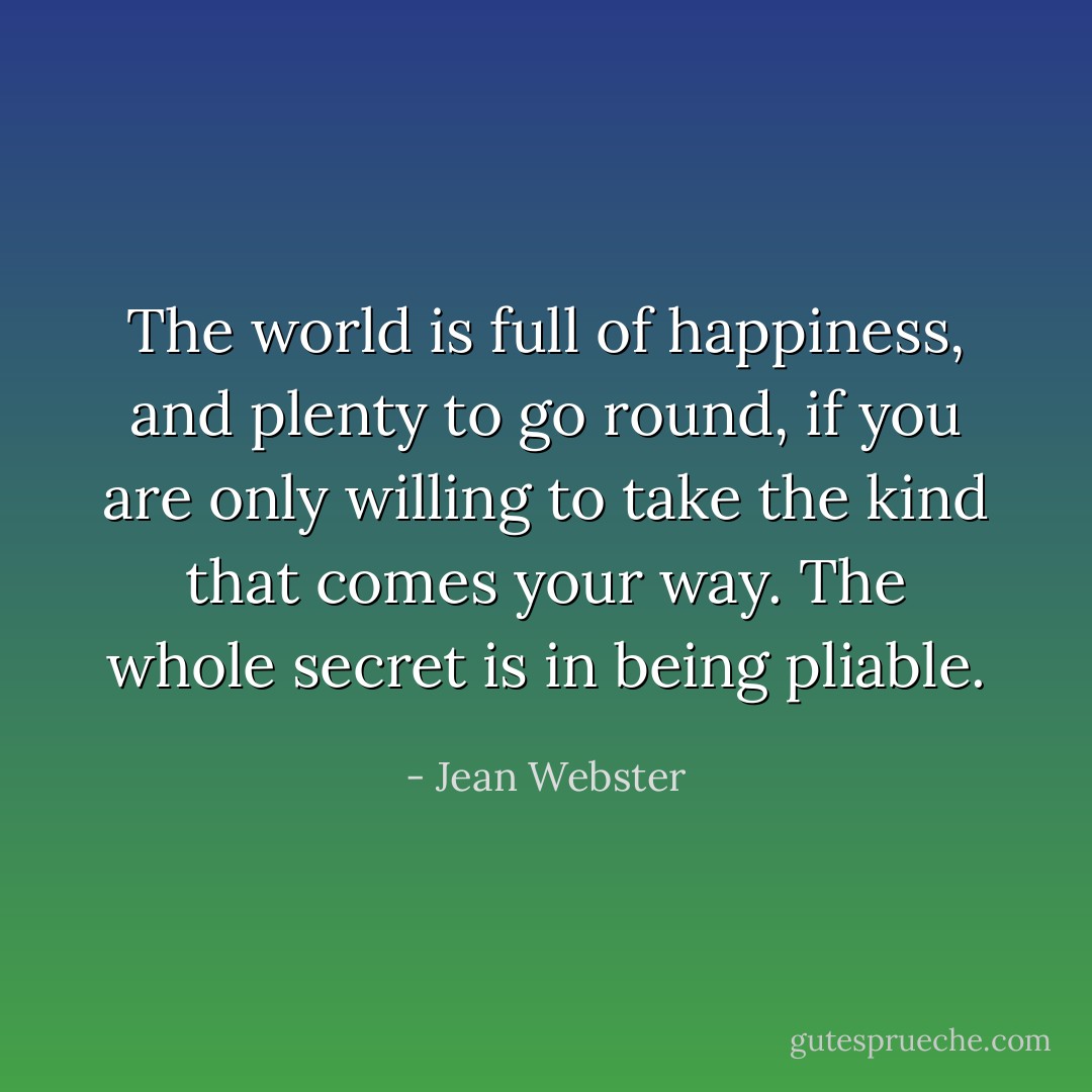 The world is full of happiness, and plenty to go round, if you are only willing to take the kind that comes your way. The whole secret is in being <i>pliable</i>. - Jean Webster