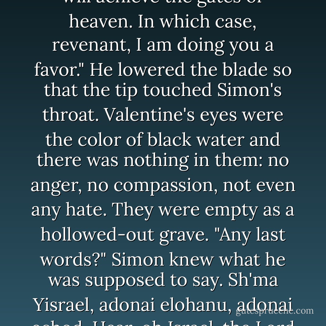 The Angel blade burns you, just as God's name chokes you," said Valentine, his cool voice sharp as crystal. "They say that those who die upon its point will achieve the gates of heaven. In which case, revenant, I am doing you a favor." He lowered the blade so that the tip touched Simon's throat. Valentine's eyes were the color of black water and there was nothing in them: no anger, no compassion, not even any hate. They were empty as a hollowed-out grave. "Any last words?"<br />Simon knew what he was supposed to say. <i>Sh'ma Yisrael, adonai elohanu, adonai echod.</i> Hear, oh Israel, the Lord our God, the Lord is One. He tried to speak the words, but a searing pain burned his throat. <br />"<i>Clary,</i>" he whispered instead. - Cassandra Clare