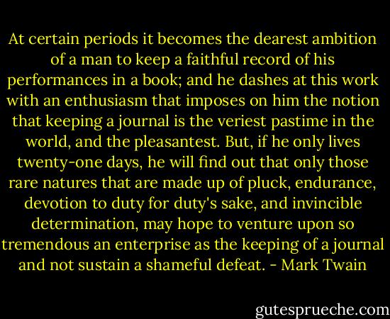 At certain periods it becomes the dearest ambition of a man to keep a faithful record of his performances in a book; and he dashes at this work with an enthusiasm that imposes on him the notion that keeping a journal is the veriest pastime in the world, and the pleasantest. But, if he only lives twenty-one days, he will find out that only those rare natures that are made up of pluck, endurance, devotion to duty for duty's sake, and invincible determination, may hope to venture upon so tremendous an enterprise as the keeping of a journal and not sustain a shameful defeat. - Mark Twain