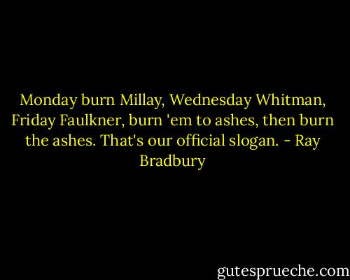 Monday burn Millay, Wednesday Whitman, Friday Faulkner, burn 'em to ashes, then burn the ashes. That's our official slogan. - Ray Bradbury