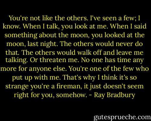 You're not like the others. I've seen a few; I know. When I talk, you look at me. When I said something about the moon, you looked at the moon, last night. The others would never do that. The others would walk off and leave me talking. Or threaten me. No one has time any more for anyone else. You're one of the few who put up with me. That's why I think it's so strange you're a fireman, it just doesn't seem right for you, somehow. - Ray Bradbury