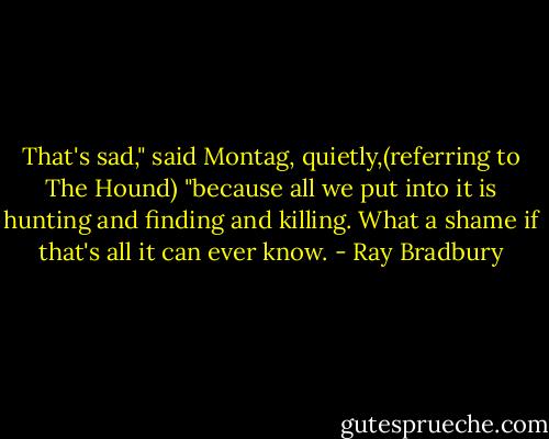 That's sad," said Montag, quietly,(referring to The Hound) "because all we put into it is hunting and finding and killing. What a shame if that's all it can ever know. - Ray Bradbury