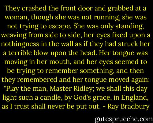 They crashed the front door and grabbed at a woman, though she was not running, she was not trying to escape. She was only standing, weaving from side to side, her eyes fixed upon a nothingness in the wall as if they had struck her a terrible blow upon the head. Her tongue was moving in her mouth, and her eyes seemed to be trying to remember something, and then they remembered and her tongue moved again: "Play the man, Master Ridley; we shall this day light such a candle, by God's grace, in England, as I trust shall never be put out. - Ray Bradbury