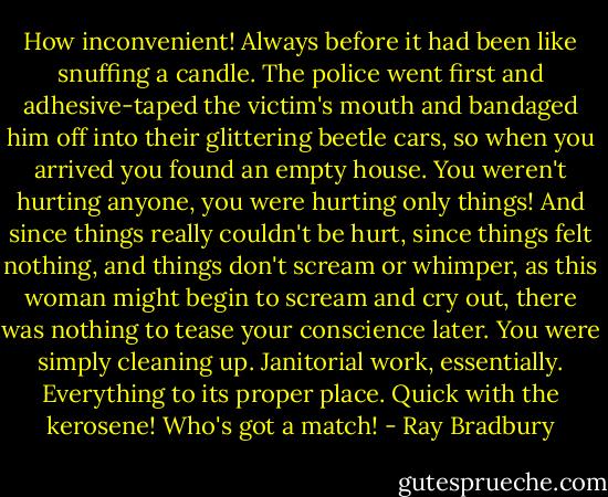 How inconvenient! Always before it had been like snuffing a candle. The police went first and adhesive-taped the victim's mouth and bandaged him off into their glittering beetle cars, so when you arrived you found an empty house. You weren't hurting anyone, you were hurting only things! And since things really couldn't be hurt, since things felt nothing, and things don't scream or whimper, as this woman might begin to scream and cry out, there was nothing to tease your conscience later. You were simply cleaning up. Janitorial work, essentially. Everything to its proper place. Quick with the kerosene! Who's got a match! - Ray Bradbury
