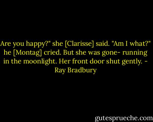 Are you happy?" she [Clarisse] said. "Am I what?" he [Montag] cried. But she was gone- running in the moonlight. Her front door shut gently. - Ray Bradbury