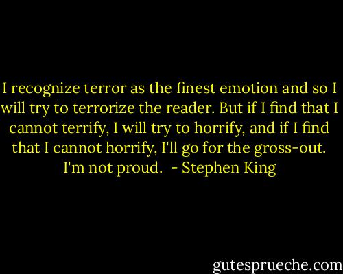I recognize terror as the finest emotion and so I will try to terrorize the reader. But if I find that I cannot terrify, I will try to horrify, and if I find that I cannot horrify, I'll go for the gross-out. I'm not proud.  - Stephen King