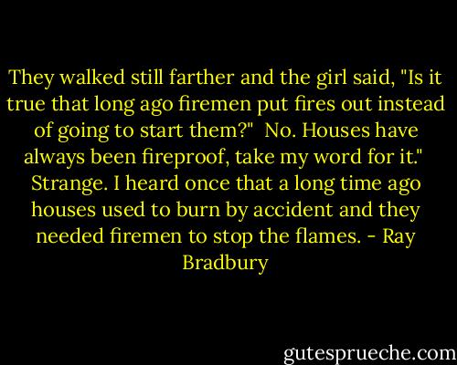 They walked still farther and the girl said, "Is it true that long ago firemen put fires out instead of going to start them?" <br />No. Houses have always been fireproof, take my word for it." <br />Strange. I heard once that a long time ago houses used to burn by accident and they needed firemen to stop the flames. - Ray Bradbury