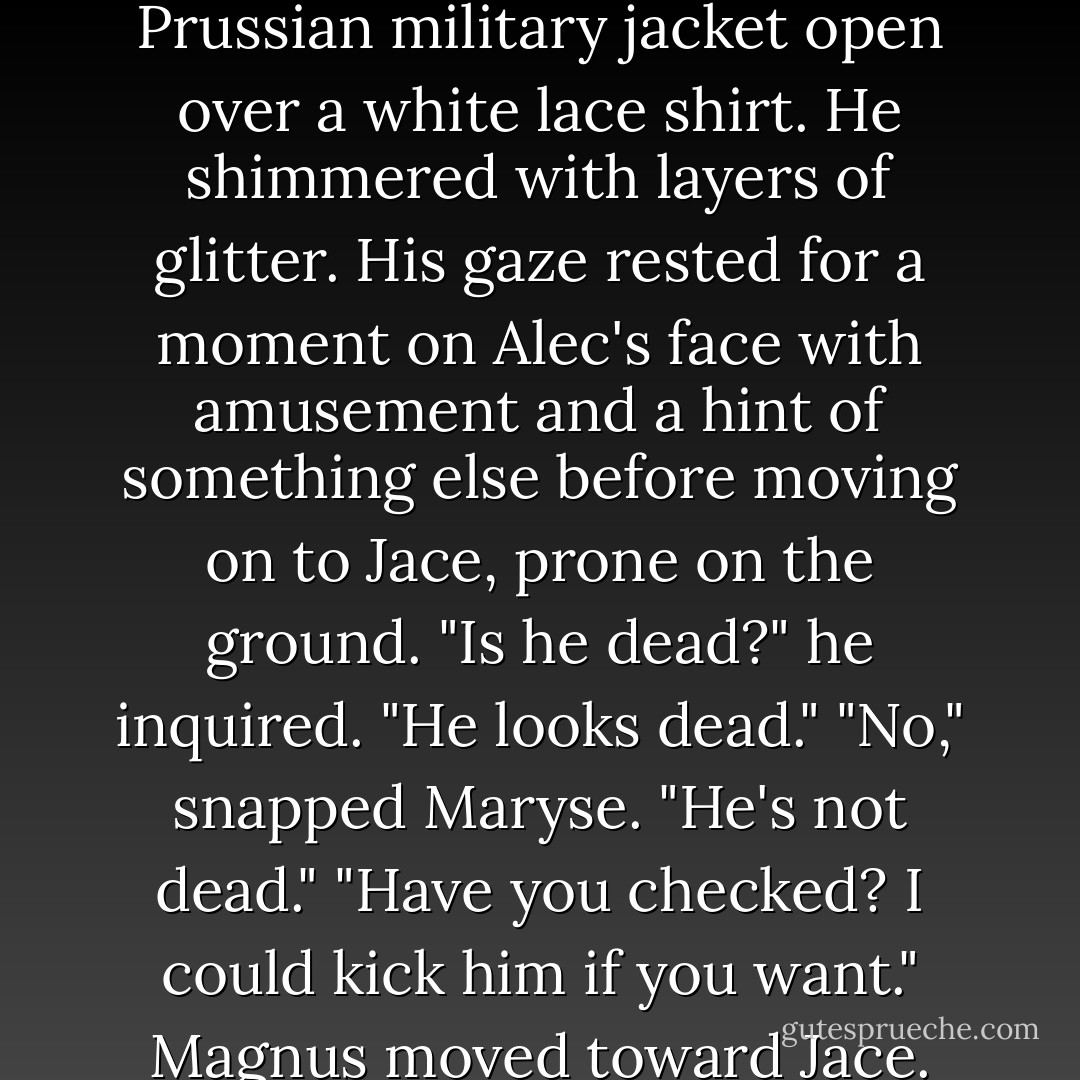 Even the Inquisitor's eyebrows shot up when Magnus strode through the gate. The High Warlock was wearing black leather pants, a belt with a buckle in the shape of a jeweled <i>M</i>, and a cobalt-blue Prussian military jacket open over a white lace shirt. He shimmered with layers of glitter. His gaze rested for a moment on Alec's face with amusement and a hint of something else before moving on to Jace, prone on the ground.<br />"Is he dead?" he inquired. "He looks dead."<br />"No," snapped Maryse. "He's not dead."<br />"Have you checked? I could kick him if you want." Magnus moved toward Jace.<br />"Stop that!" the Inquisitor snapped, sounding like Clary's third-grade teacher demanding that she stop doodling on her desk with a marker. - Cassandra Clare