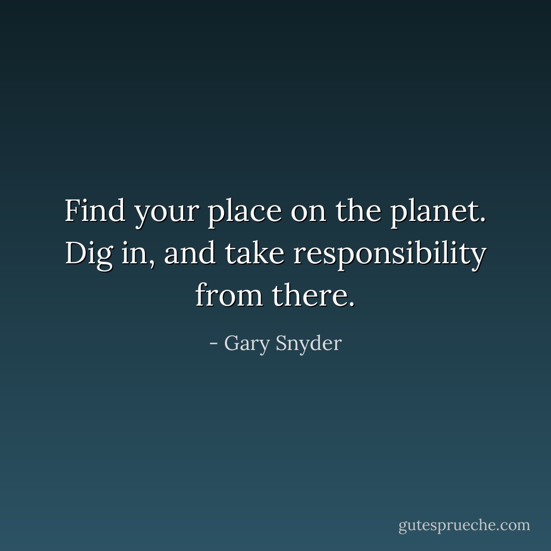 Find your place on the planet. Dig in, and take responsibility from there. - Gary Snyder