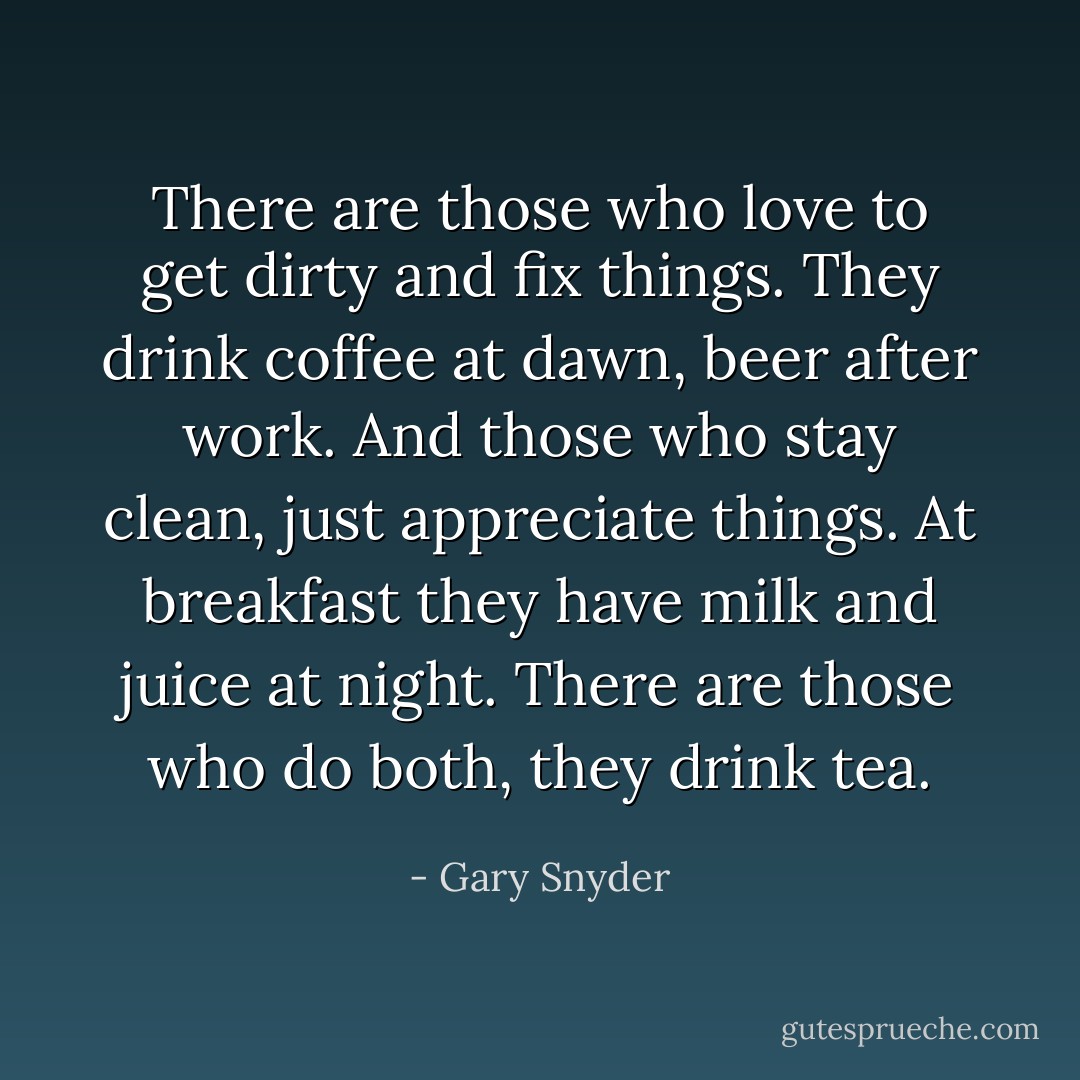 There are those who love to get dirty and fix things. They drink coffee at dawn, beer after work. And those who stay clean, just appreciate things. At breakfast they have milk and juice at night. There are those who do both, they drink tea. - Gary Snyder