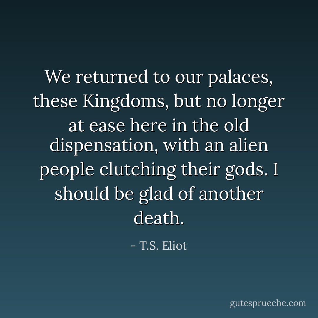 We returned to our palaces, these Kingdoms, but no longer at ease here in the old dispensation, with an alien people clutching their gods. I should be glad of another death. - T.S. Eliot
