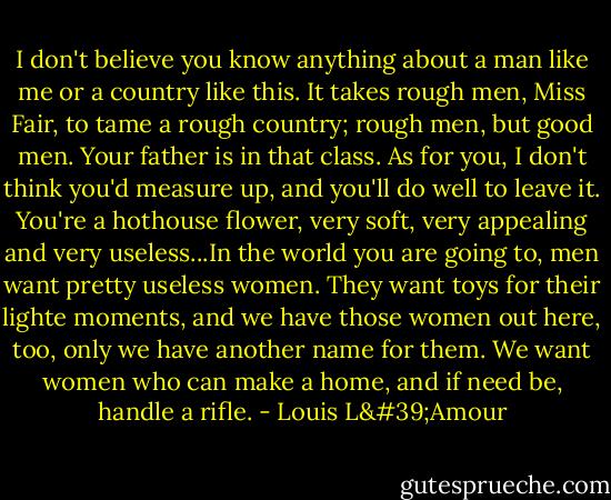 I don't believe you know anything about a man like me or a country like this. It takes rough men, Miss Fair, to tame a rough country; rough men, but good men. Your father is in that class. As for you, I don't think you'd measure up, and you'll do well to leave it. You're a hothouse flower, very soft, very appealing and very useless...In the world you are going to, men want pretty useless women. They want toys for their lighte moments, and we have those women out here, too, only we have another name for them. We want women who can make a home, and if need be, handle a rifle. - Louis L'Amour