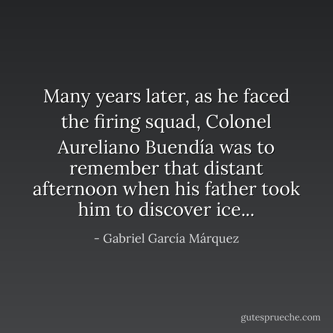 Many years later, as he faced the firing squad, Colonel Aureliano Buendía was to remember that distant afternoon when his father took him to discover ice... - Gabriel García Márquez