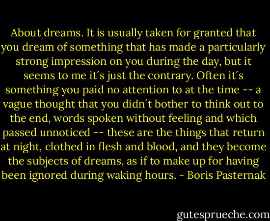 About dreams. It is usually taken for granted that you dream of something that has made a particularly strong impression on you during the day, but it seems to me it´s just the contrary. Often it´s something you paid no attention to at the time -- a vague thought that you didn´t bother to think out to the end, words spoken without feeling and which passed unnoticed -- these are the things that return at night, clothed in flesh and blood, and they become the subjects of dreams, as if to make up for having been ignored during waking hours. - Boris Pasternak