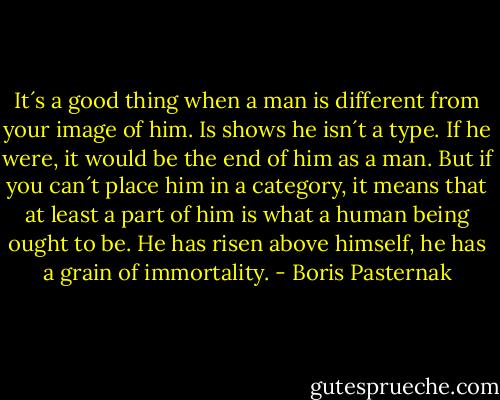 It´s a good thing when a man is different from your image of him. Is shows he isn´t a type. If he were, it would be the end of him as a man. But if you can´t place him in a category, it means that at least a part of him is what a human being ought to be. He has risen above himself, he has a grain of immortality. - Boris Pasternak