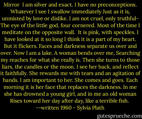 Mirror<br /><br />I am silver and exact. I have no preconceptions.<br />Whatever I see I swallow immediately<br />Just as it is, unmisted by love or dislike.<br />I am not cruel, only truthful-<br />The eye of the little god, four cornered.<br />Most of the time I meditate on the opposite wall. <br />It is pink, with speckles. I have looked at it so long<br />I think it is a part of my heart. But it flickers.<br />Faces and darkness separate us over and over.<br />Now I am a lake. A woman bends over me,<br />Searching my reaches for what she really is.<br />Then she turns to those liars, the candles or the moon.<br />I see her back, and reflect it faithfully.<br />She rewards me with tears and an agitation of hands.<br />I am important to her. She comes and goes.<br />Each morning it is her face that replaces the darkness.<br />In me she has drowned a young girl, and in me an old woman<br />Rises toward her day after day, like a terrible fish.<br /><br />--written 1960 - Sylvia Plath