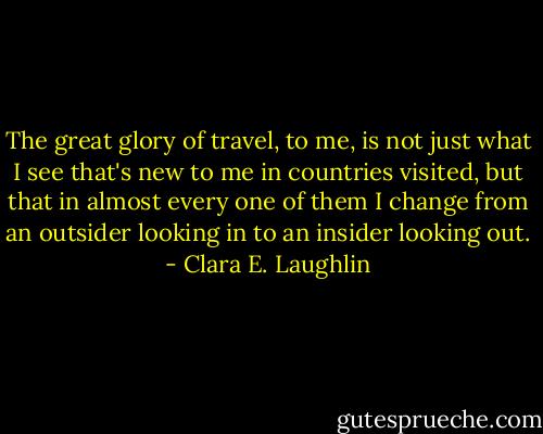 The great glory of travel, to me, is not just what I see that's new to me in countries visited, but that in almost every one of them I change from an outsider looking in to an insider looking out. - Clara E. Laughlin