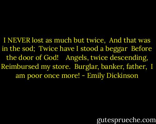 I NEVER lost as much but twice, <br />And that was in the sod; <br />Twice have I stood a beggar <br />Before the door of God! <br /> <br />Angels, twice descending,<br />Reimbursed my store. <br />Burglar, banker, father, <br />I am poor once more! - Emily Dickinson