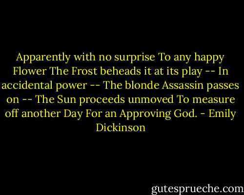 Apparently with no surprise<br />To any happy Flower<br />The Frost beheads it at its play --<br />In accidental power --<br />The blonde Assassin passes on --<br />The Sun proceeds unmoved<br />To measure off another Day<br />For an Approving God. - Emily Dickinson