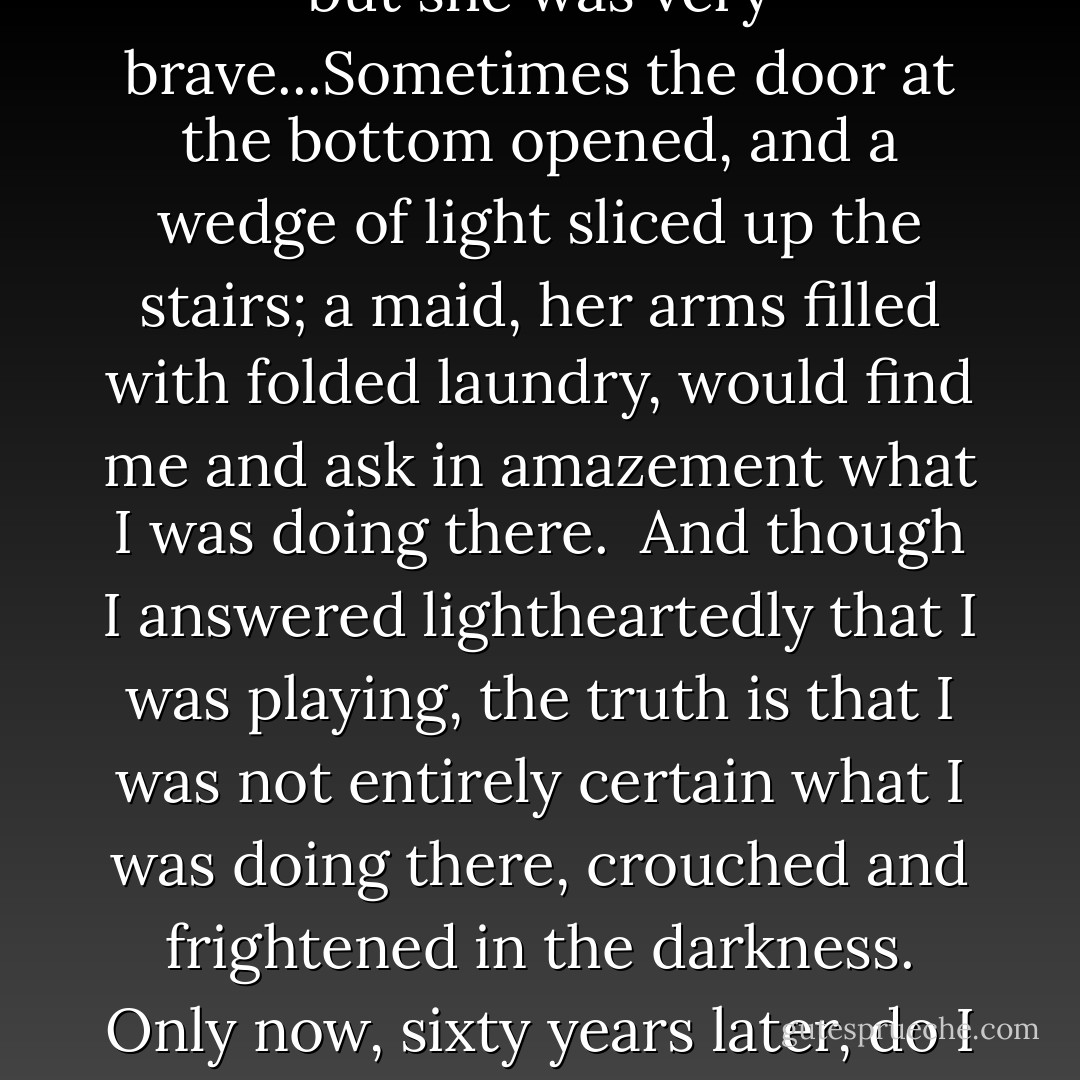 And I could test myself - my own courage - with it, too, because when the doors at either end of the secret staircase were closed, it was impenetrably dark. I hid in the staircase, shivering with terror, telling the narrative: The little girl was in a dark, dark place but she was very brave...Sometimes the door at the bottom opened, and a wedge of light sliced up the stairs; a maid, her arms filled with folded laundry, would find me and ask in amazement what I was doing there.<br /><br />And though I answered lightheartedly that I was playing, the truth is that I was not entirely certain what I was doing there, crouched and frightened in the darkness. Only now, sixty years later, do I see that I was arming myself, rehearsing panic, loss, and helplessness; assessing my own cowardice and courage, and and the same time reassuring myself that the door would always open, that the light would always find its way in. - Lois Lowry