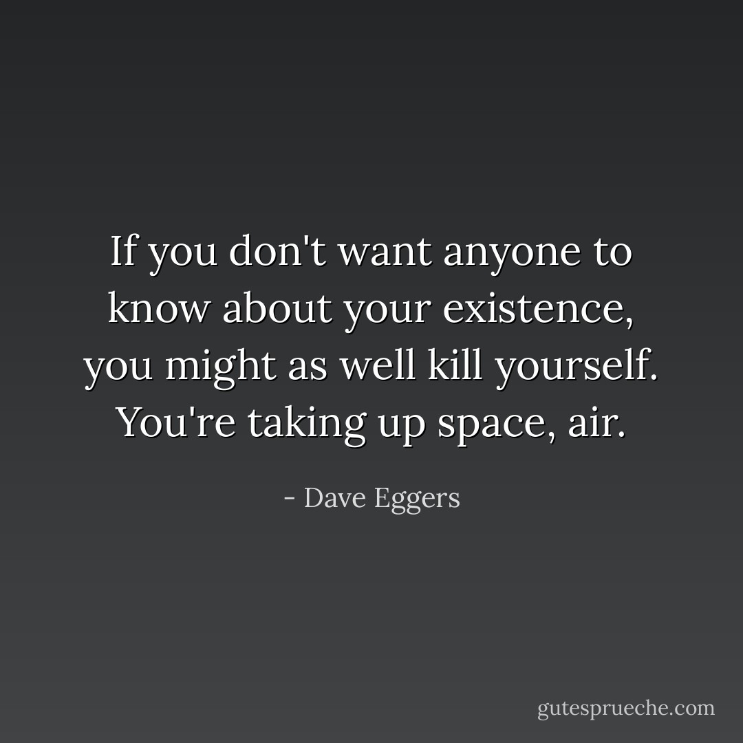 If you don't want anyone to know about your existence, you might as well kill yourself. You're taking up space, air. - Dave Eggers